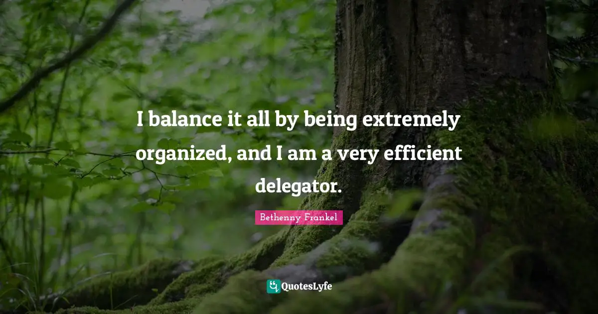 I balance it all by being extremely organized, and I am a very efficient delegator.