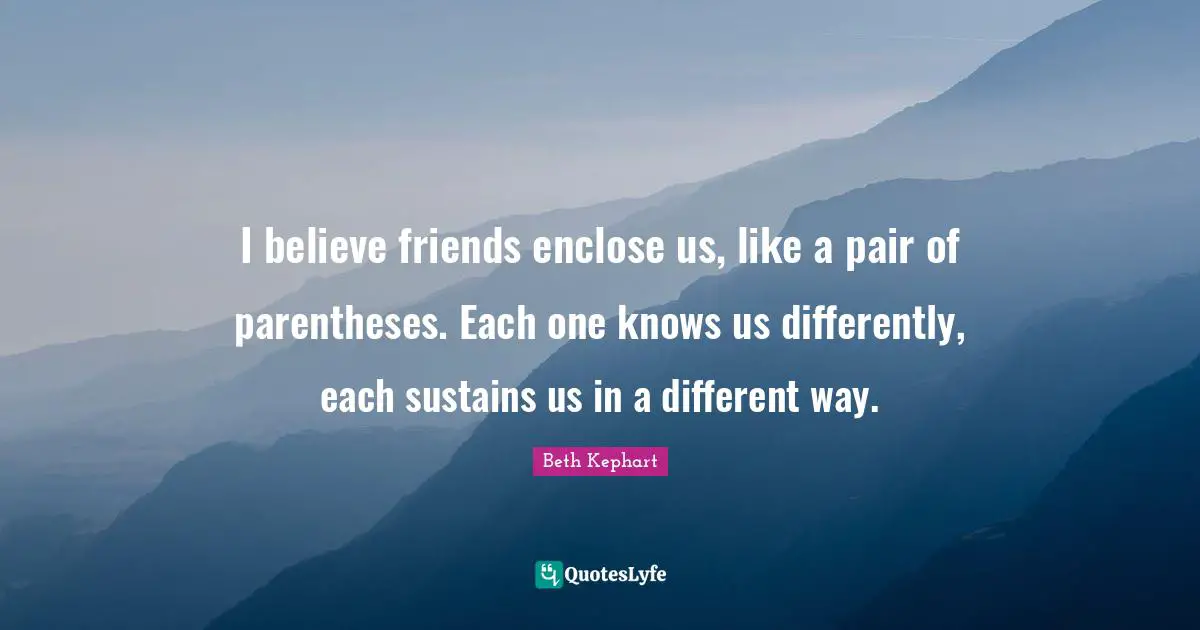 I believe friends enclose us, like a pair of parentheses. Each one knows us differently, each sustains us in a different way.