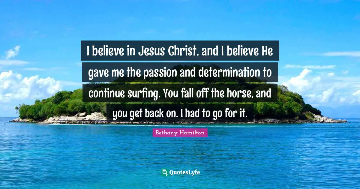 Bethany Hamilton Quotes: "I believe in Jesus Christ, and I believe He gave me the passion and determination to continue surfing. You fall off the horse, and you get back on. I had to go for it."