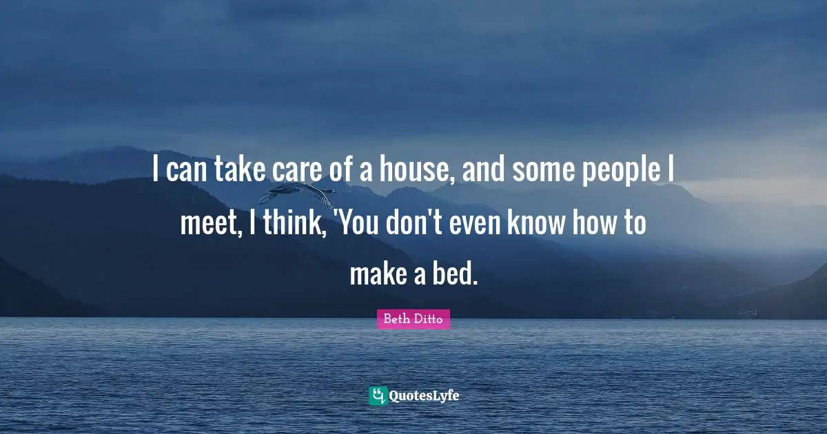 I can take care of a house, and some people I meet, I think, 'You don't even know how to make a bed.