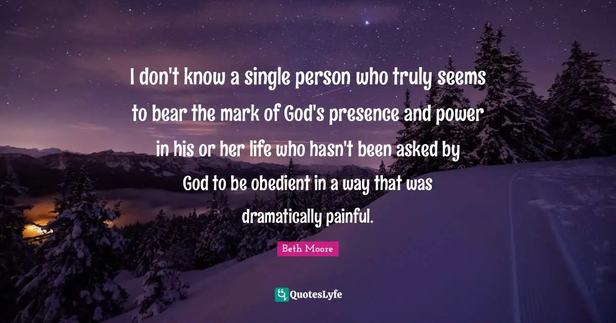 God S Presence Quotes: "I don't know a single person who truly seems to bear the mark of God's presence and power in his or her life who hasn't been asked by God to be obedient in a way that was dramatically painful."