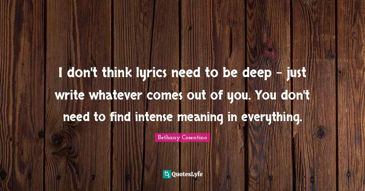 I don't think lyrics need to be deep - just write whatever comes out of you. You don't need to find intense meaning in everything.