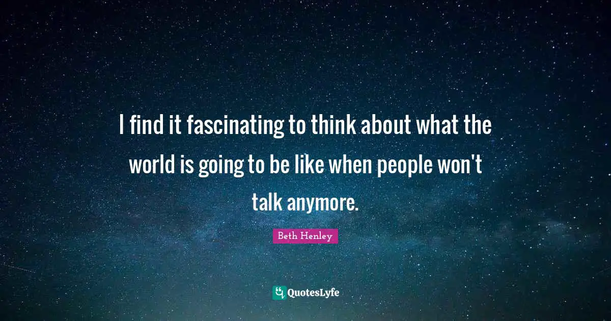 I find it fascinating to think about what the world is going to be like when people won't talk anymore.