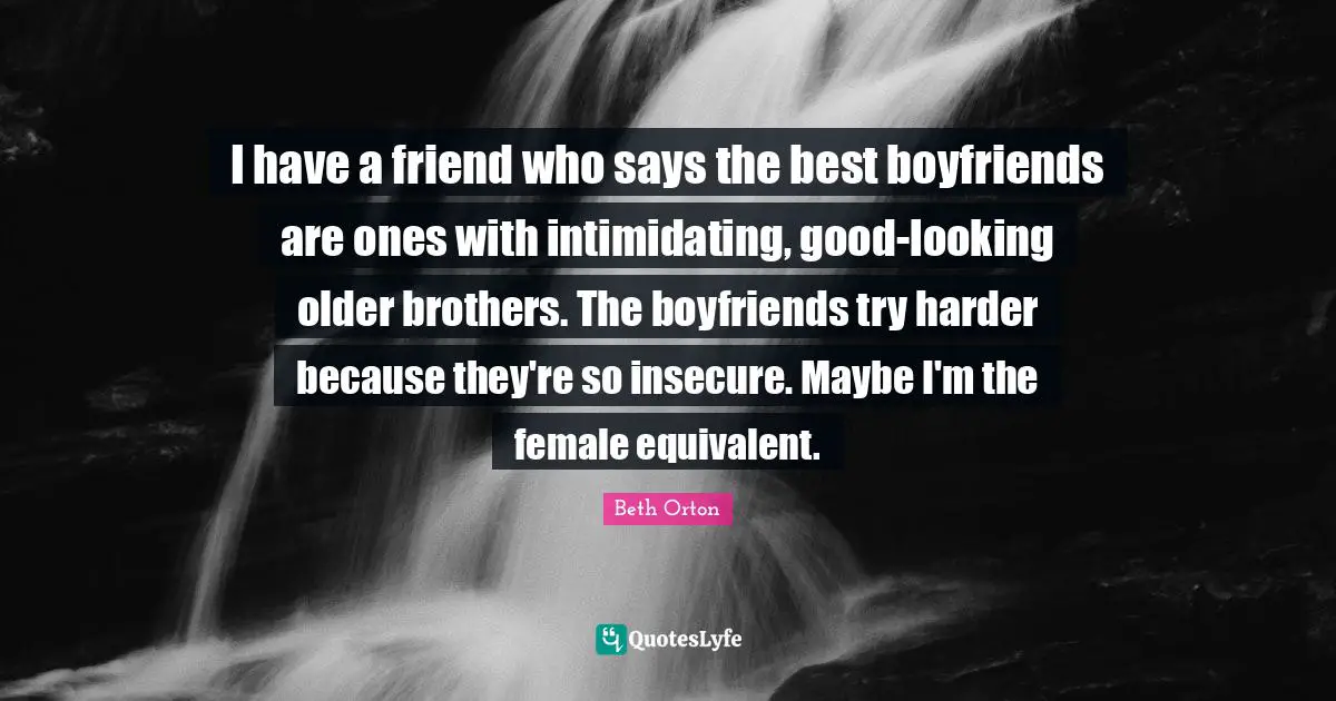 I have a friend who says the best boyfriends are ones with intimidating, good-looking older brothers. The boyfriends try harder because they're so insecure. Maybe I'm the female equivalent.