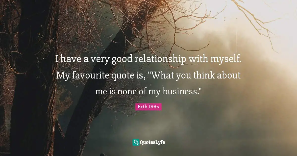 I have a very good relationship with myself. My favourite quote is, "What you think about me is none of my business."