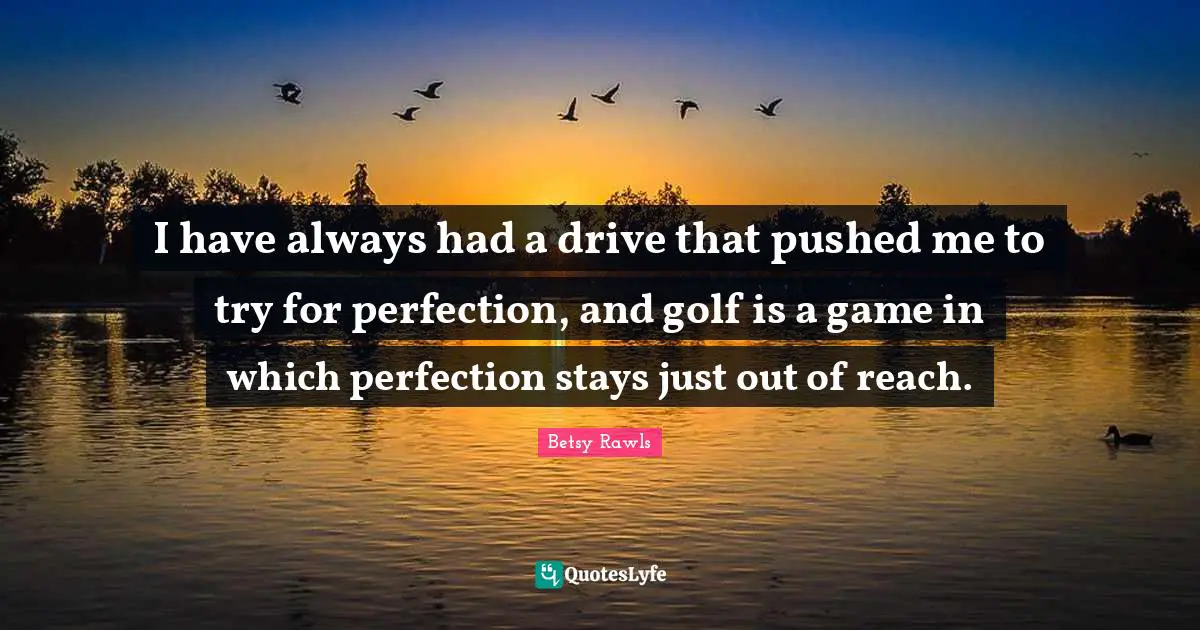 I have always had a drive that pushed me to try for perfection, and golf is a game in which perfection stays just out of reach.