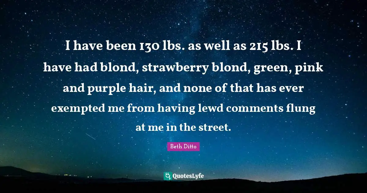 I have been 130 lbs. as well as 215 lbs. I have had blond, strawberry blond, green, pink and purple hair, and none of that has ever exempted me from having lewd comments flung at me in the street.