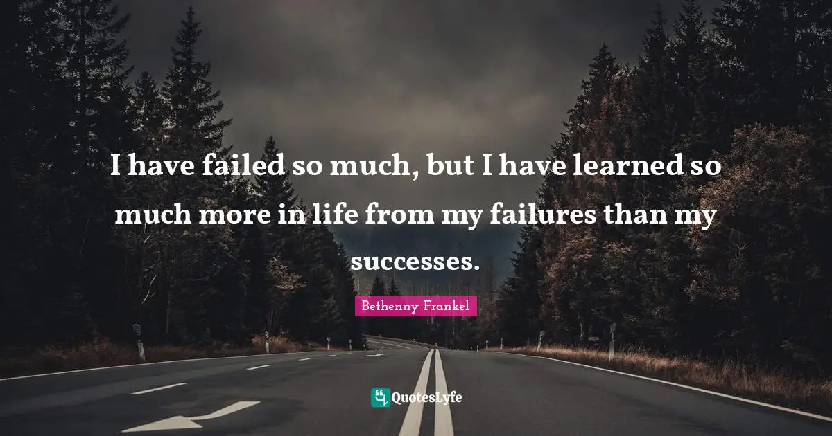 I have failed so much, but I have learned so much more in life from my failures than my successes.