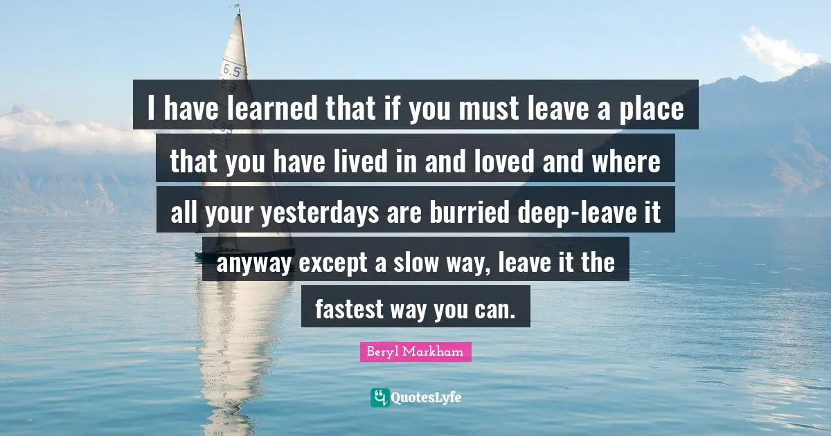 I have learned that if you must leave a place that you have lived in and loved and where all your yesterdays are burried deep-leave it anyway except a slow way, leave it the fastest way you can.