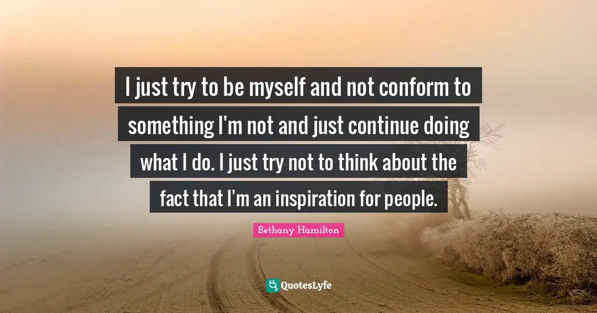 Bethany Hamilton Quotes: "I just try to be myself and not conform to something I'm not and just continue doing what I do. I just try not to think about the fact that I'm an inspiration for people."