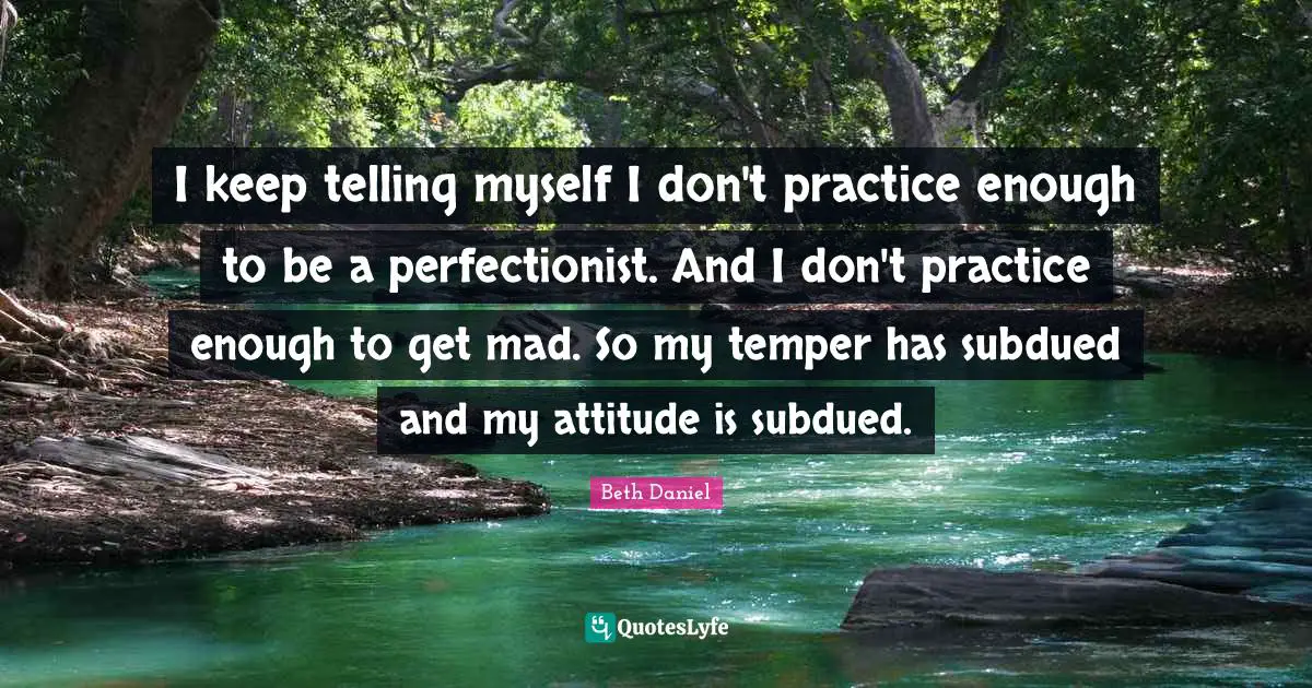 I keep telling myself I don't practice enough to be a perfectionist. And I don't practice enough to get mad. So my temper has subdued and my attitude is subdued.