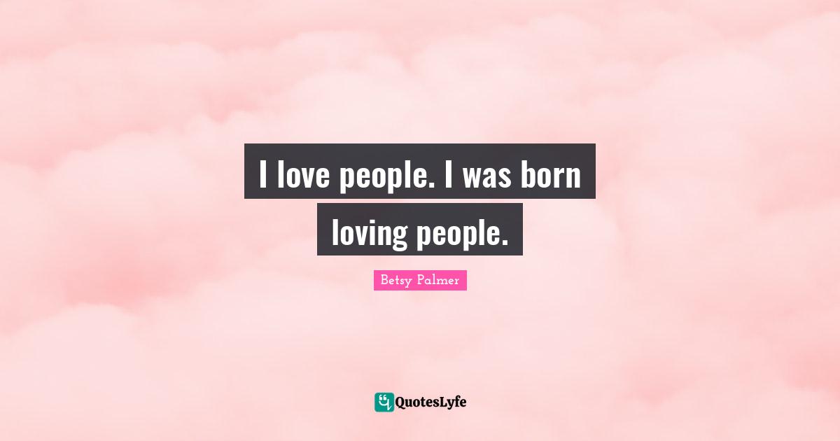 I love people. I was born loving people.