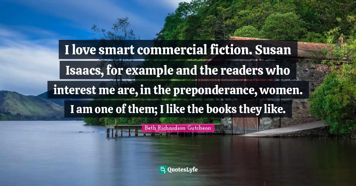 I love smart commercial fiction. Susan Isaacs, for example and the readers who interest me are, in the preponderance, women. I am one of them; I like the books they like.