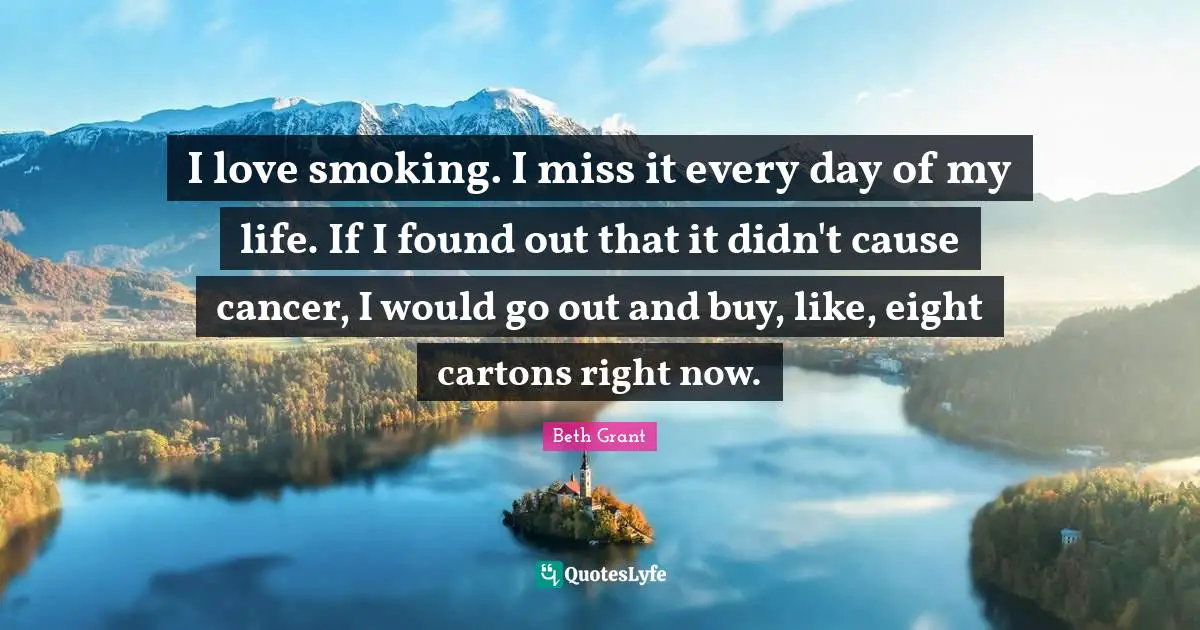 I love smoking. I miss it every day of my life. If I found out that it didn't cause cancer, I would go out and buy, like, eight cartons right now.