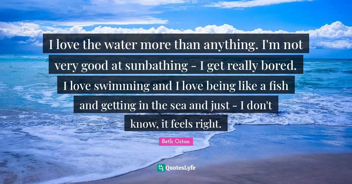 Very Good Quotes: "I love the water more than anything. I'm not very good at sunbathing - I get really bored. I love swimming and I love being like a fish and getting in the sea and just - I don't know, it feels right."