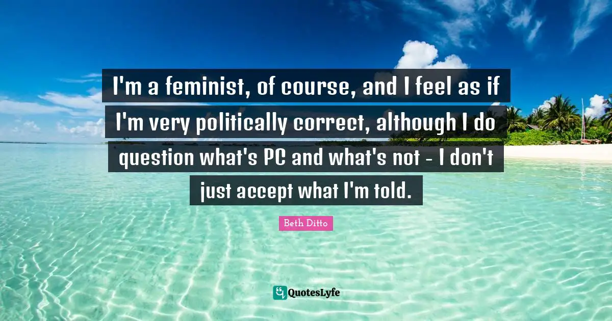 I'm a feminist, of course, and I feel as if I'm very politically correct, although I do question what's PC and what's not - I don't just accept what I'm told.