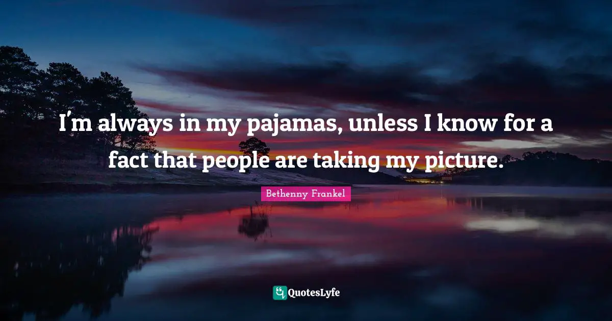 I'm always in my pajamas, unless I know for a fact that people are taking my picture.