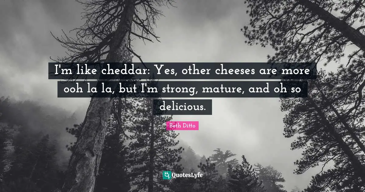 I'm like cheddar: Yes, other cheeses are more ooh la la, but I'm strong, mature, and oh so delicious.