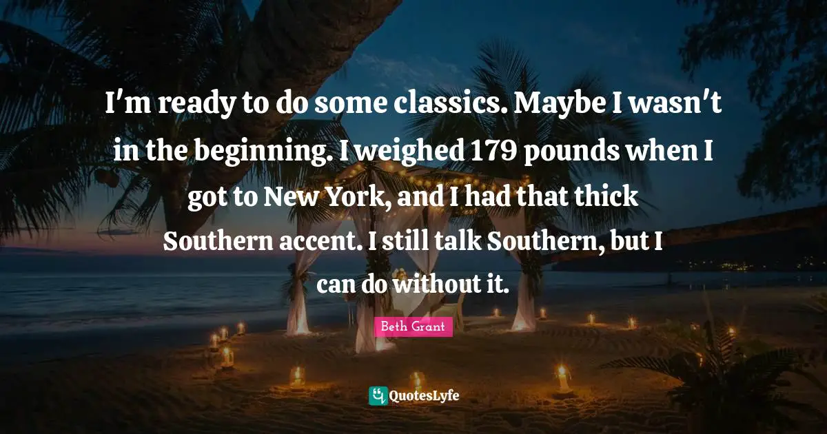 I'm ready to do some classics. Maybe I wasn't in the beginning. I weighed 179 pounds when I got to New York, and I had that thick Southern accent. I still talk Southern, but I can do without it.