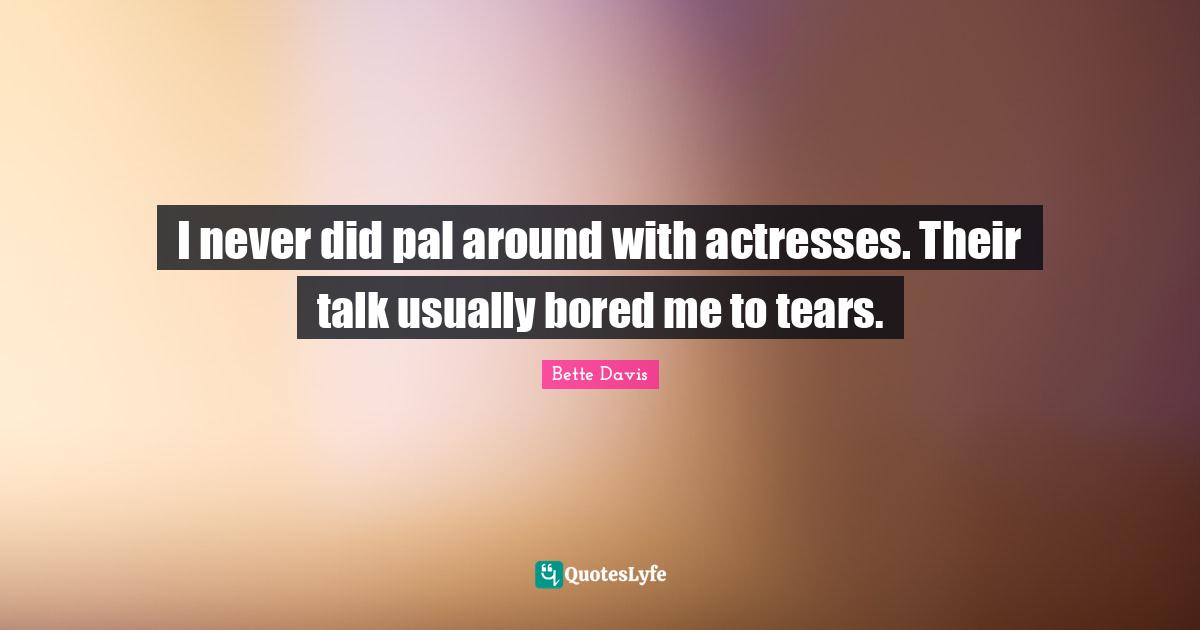 I never did pal around with actresses. Their talk usually bored me to tears.