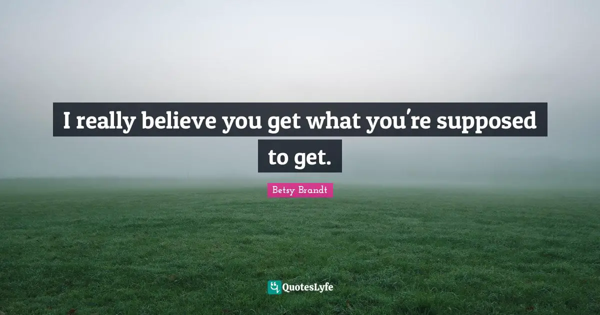 I really believe you get what you're supposed to get.