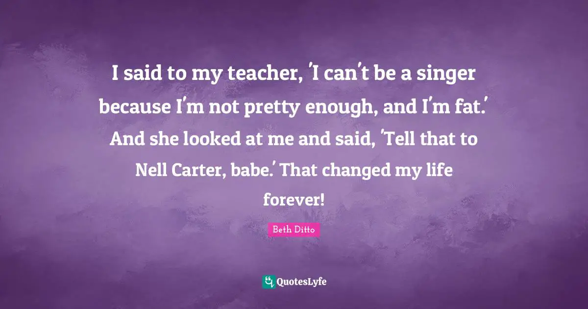 Not Pretty Quotes: "I said to my teacher, 'I can't be a singer because I'm not pretty enough, and I'm fat.' And she looked at me and said, 'Tell that to Nell Carter, babe.' That changed my life forever!"