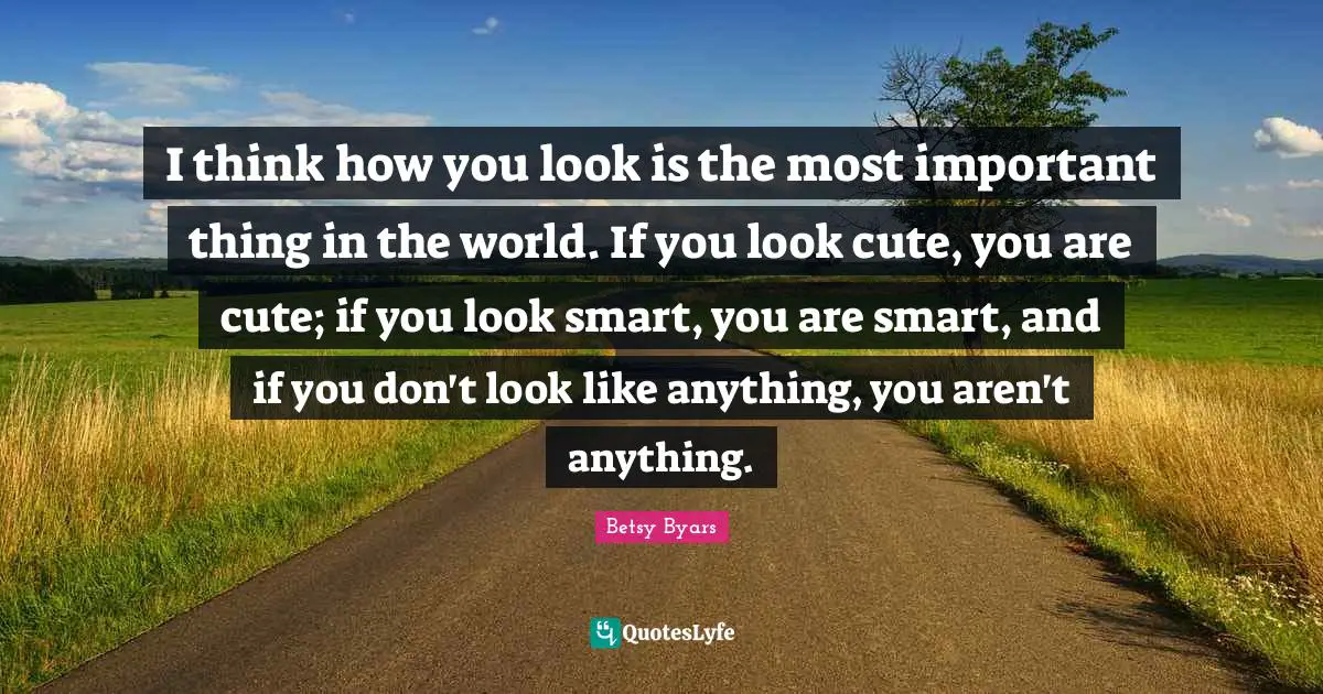 I think how you look is the most important thing in the world. If you look cute, you are cute; if you look smart, you are smart, and if you don't look like anything, you aren't anything.