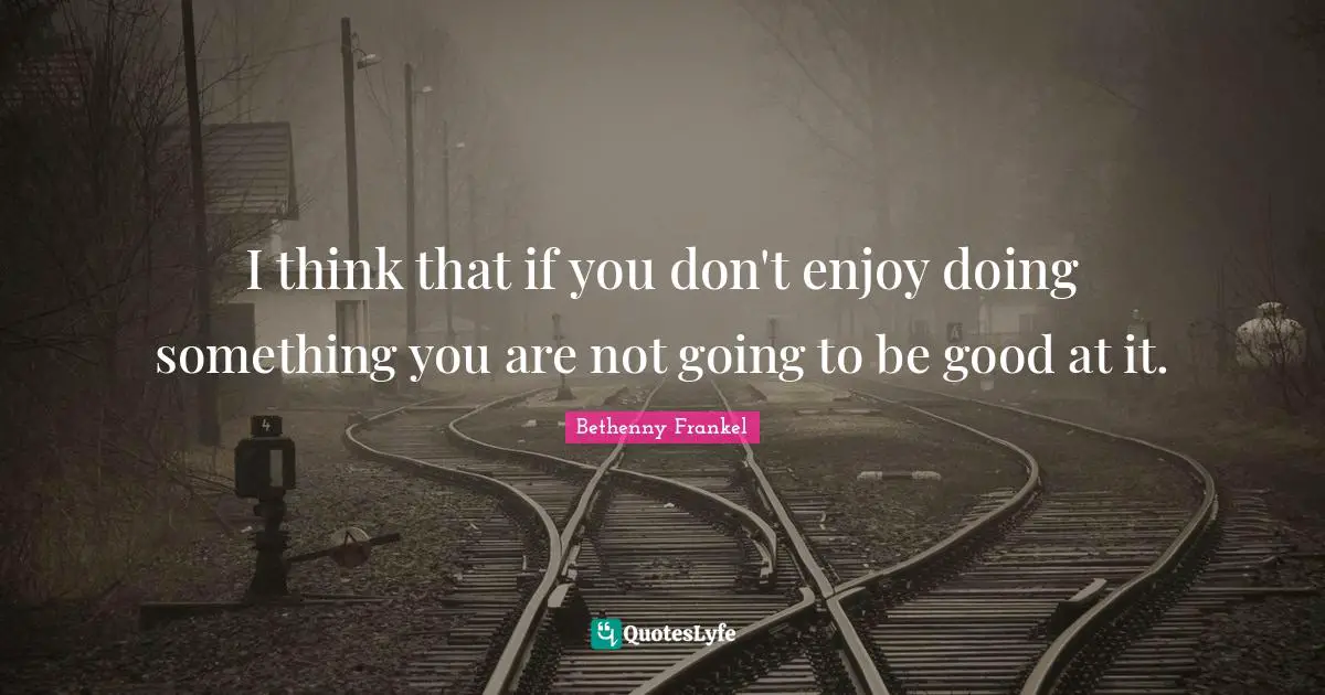 I think that if you don't enjoy doing something you are not going to be good at it.
