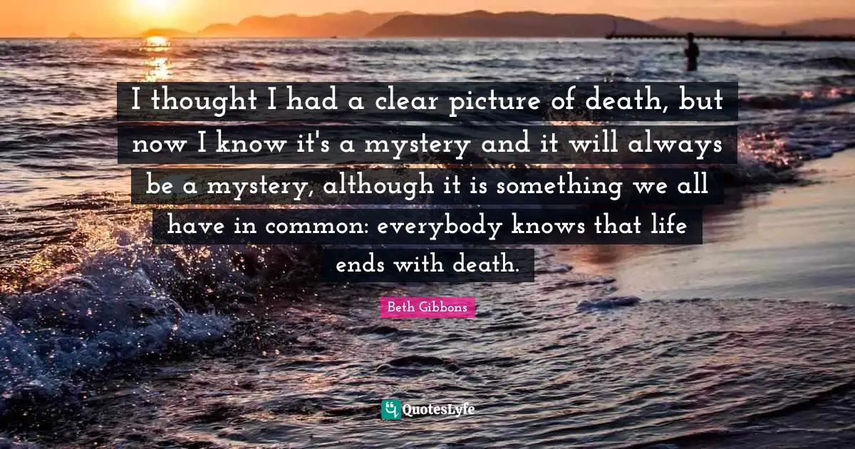 I thought I had a clear picture of death, but now I know it's a mystery and it will always be a mystery, although it is something we all have in common: everybody knows that life ends with death.