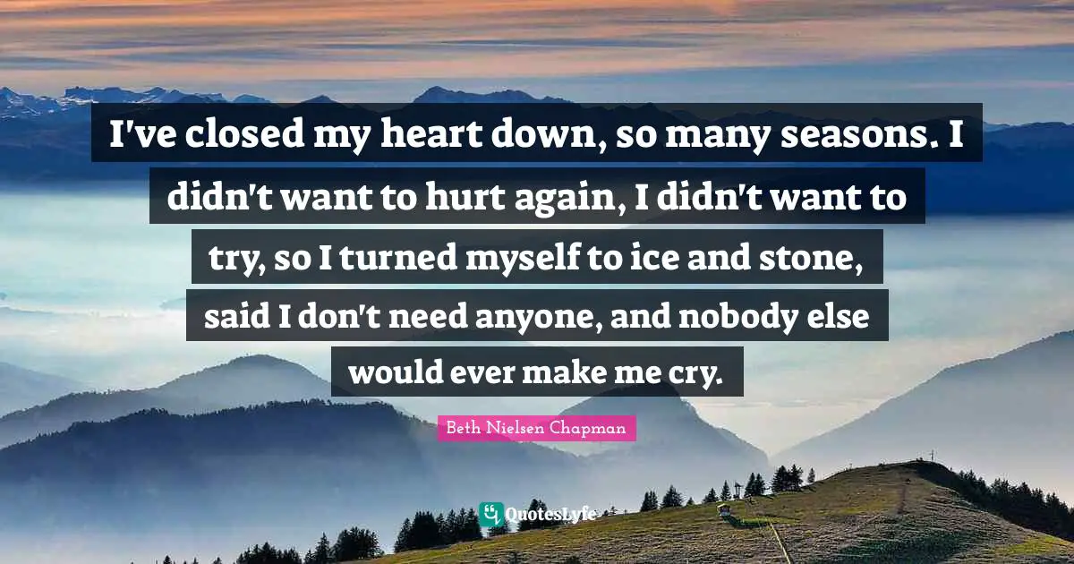 I've closed my heart down, so many seasons. I didn't want to hurt again, I didn't want to try, so I turned myself to ice and stone, said I don't need anyone, and nobody else would ever make me cry.