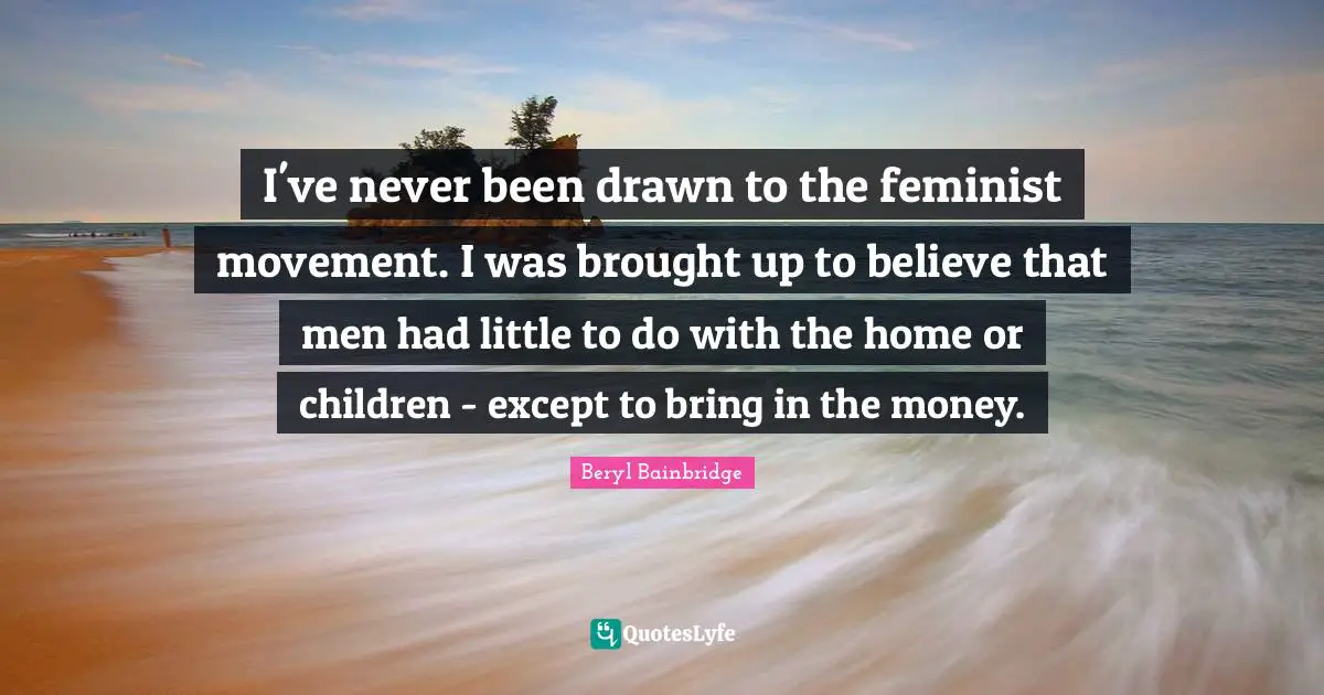 I've never been drawn to the feminist movement. I was brought up to believe that men had little to do with the home or children - except to bring in the money.