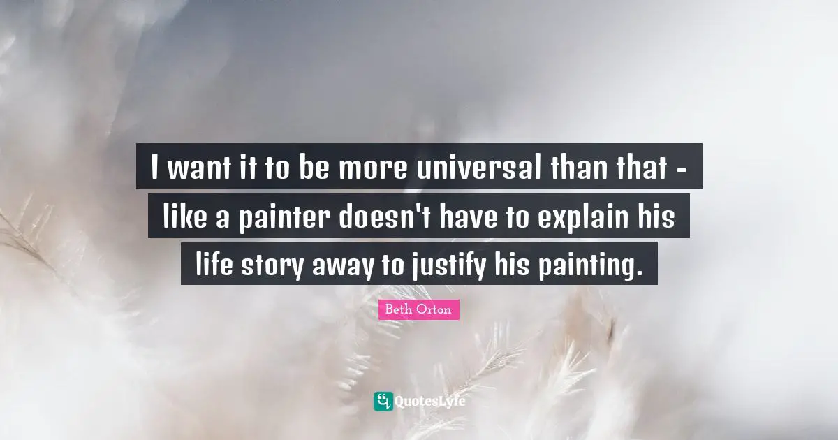 I want it to be more universal than that - like a painter doesn't have to explain his life story away to justify his painting.