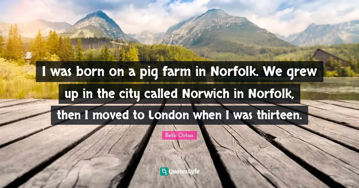 I was born on a pig farm in Norfolk. We grew up in the city called Norwich in Norfolk, then I moved to London when I was thirteen.