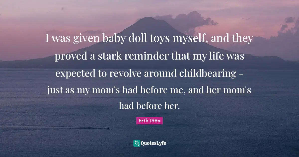 I was given baby doll toys myself, and they proved a stark reminder that my life was expected to revolve around childbearing - just as my mom's had before me, and her mom's had before her.