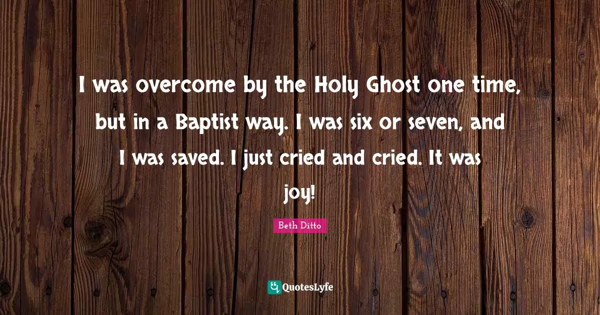 I was overcome by the Holy Ghost one time, but in a Baptist way. I was six or seven, and I was saved. I just cried and cried. It was joy!