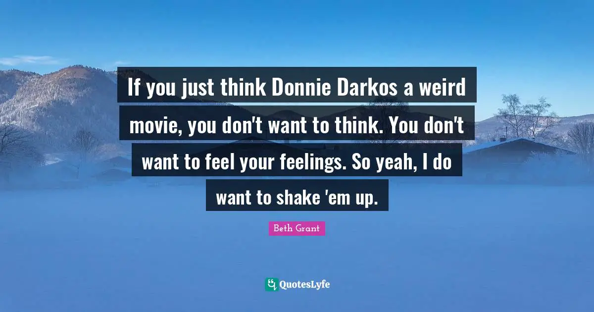 If you just think Donnie Darkos a weird movie, you don't want to think. You don't want to feel your feelings. So yeah, I do want to shake 'em up.