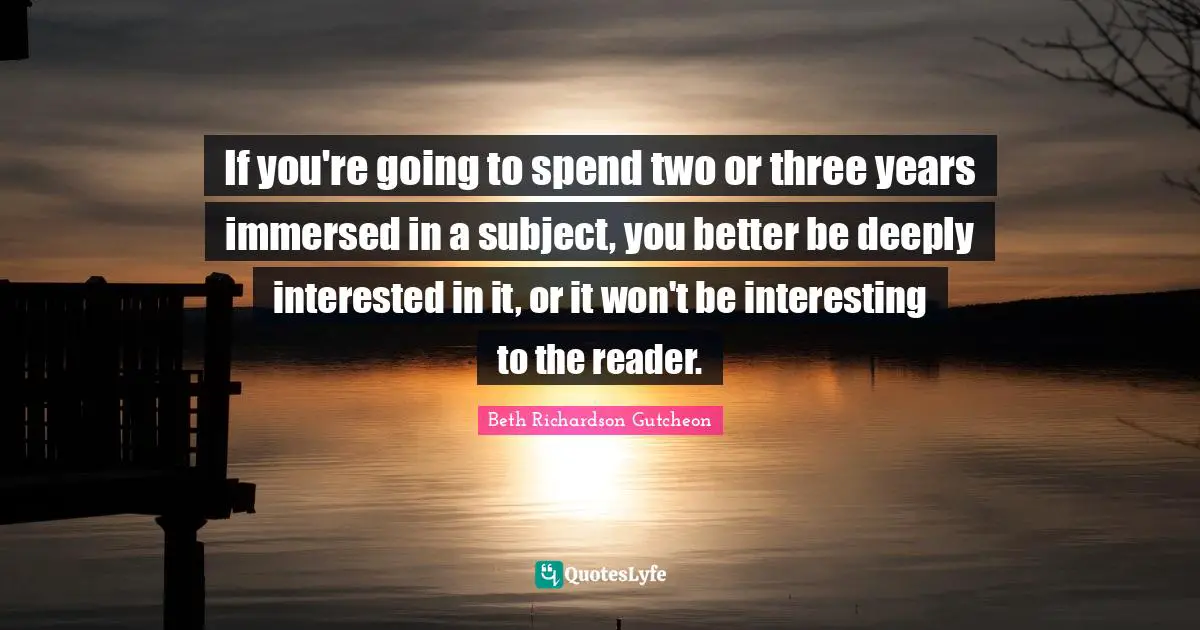If you're going to spend two or three years immersed in a subject, you better be deeply interested in it, or it won't be interesting to the reader.