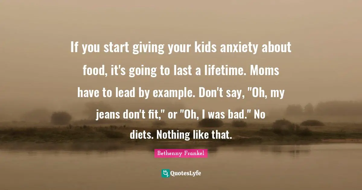 If you start giving your kids anxiety about food, it's going to last a lifetime. Moms have to lead by example. Don't say, "Oh, my jeans don't fit," or "Oh, I was bad." No diets. Nothing like that.
