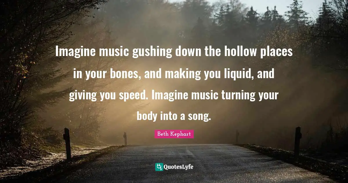 Imagine music gushing down the hollow places in your bones, and making you liquid, and giving you speed. Imagine music turning your body into a song.