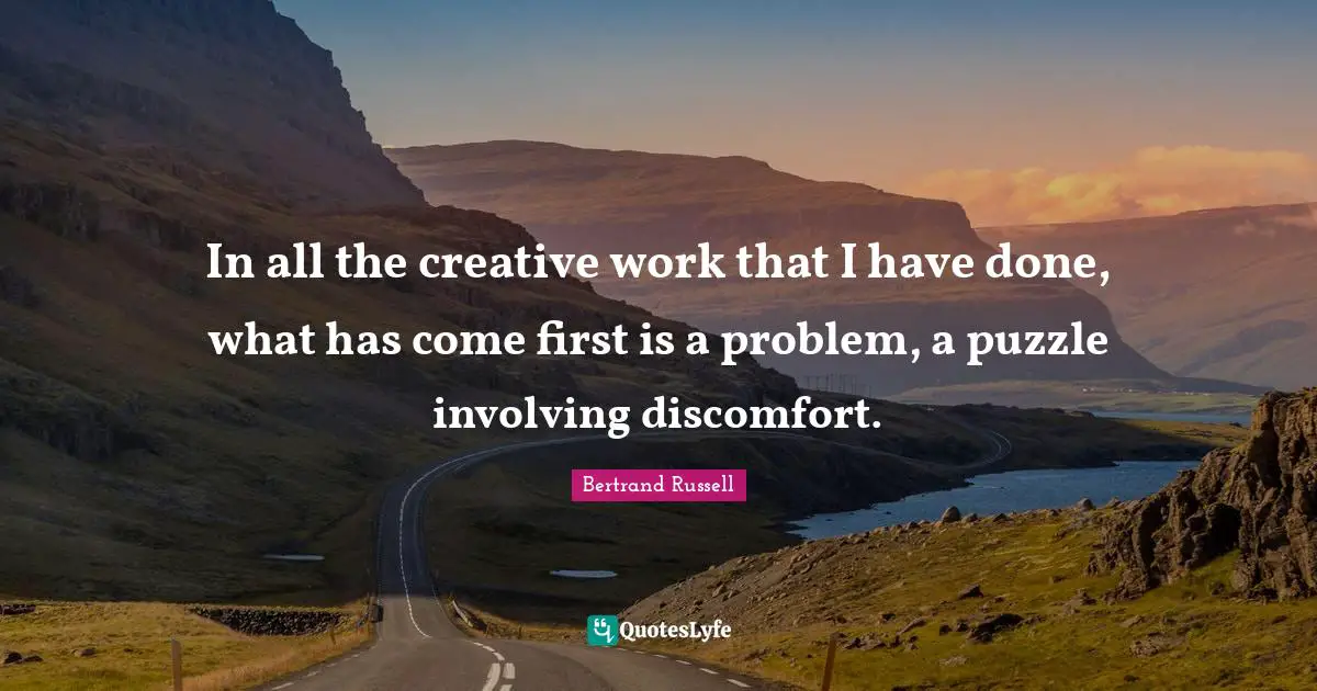 In all the creative work that I have done, what has come first is a problem, a puzzle involving discomfort.