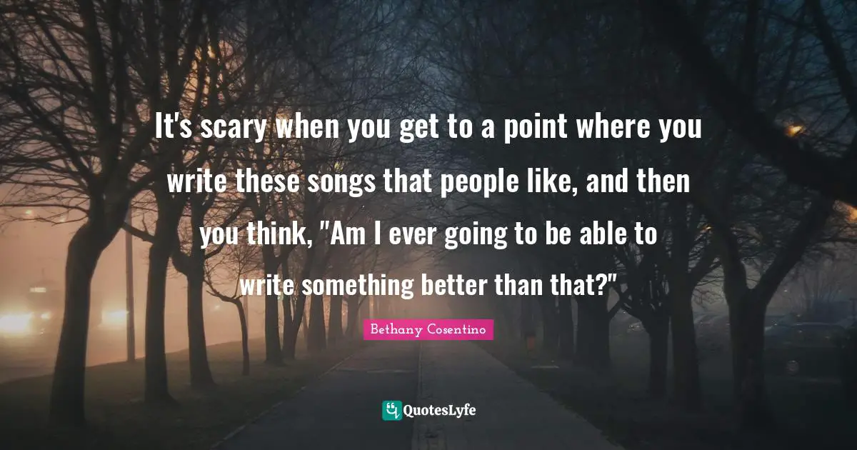 It's scary when you get to a point where you write these songs that people like, and then you think, "Am I ever going to be able to write something better than that?"