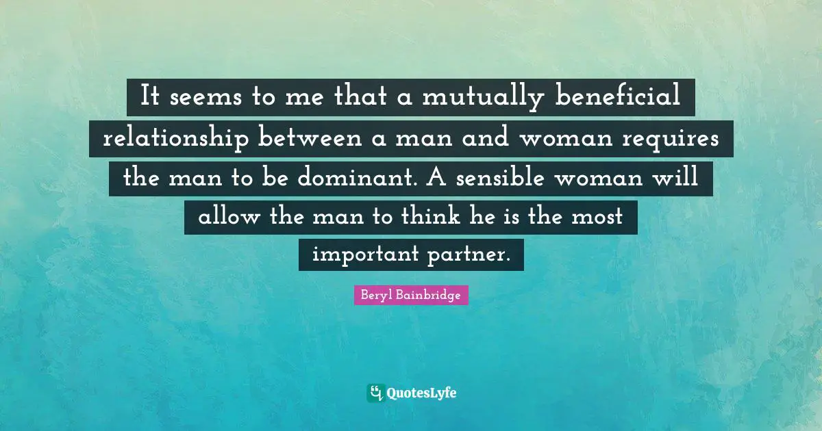 It seems to me that a mutually beneficial relationship between a man and woman requires the man to be dominant. A sensible woman will allow the man to think he is the most important partner.