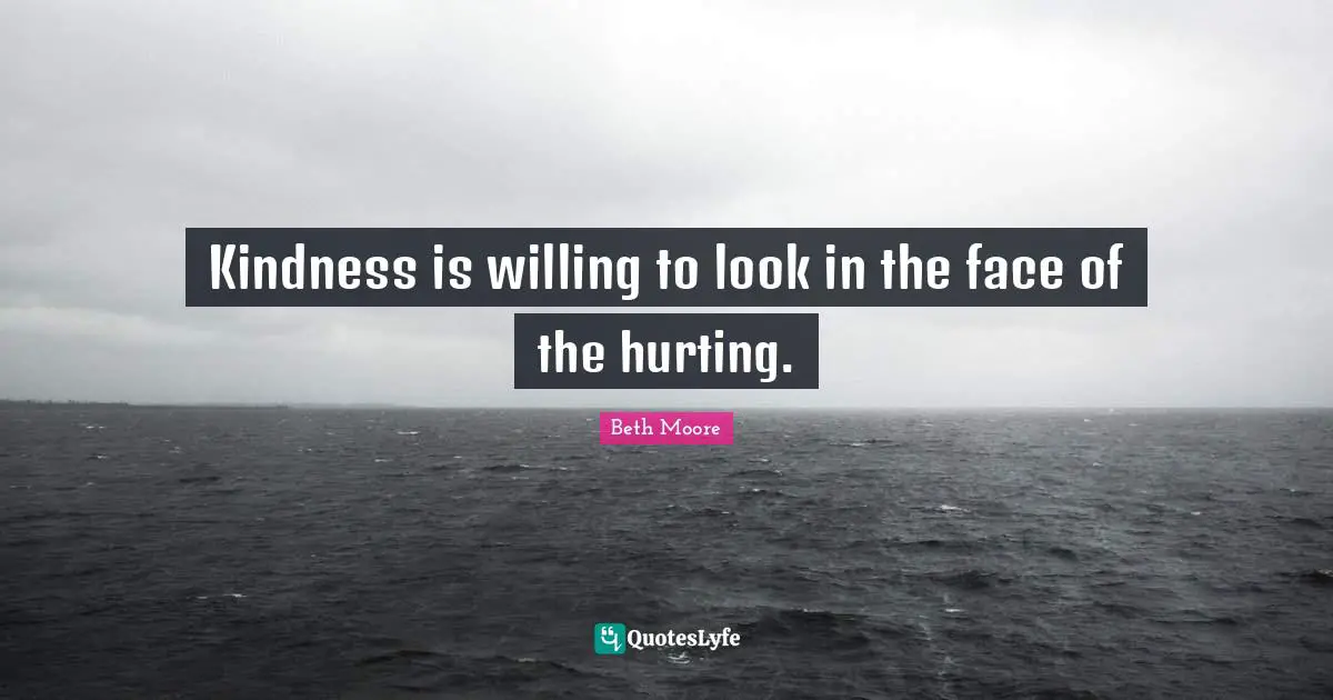 Kindness is willing to look in the face of the hurting.
