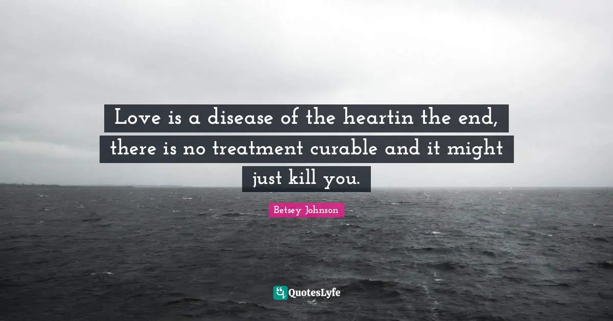 Love is a disease of the heartin the end, there is no treatment curable and it might just kill you.