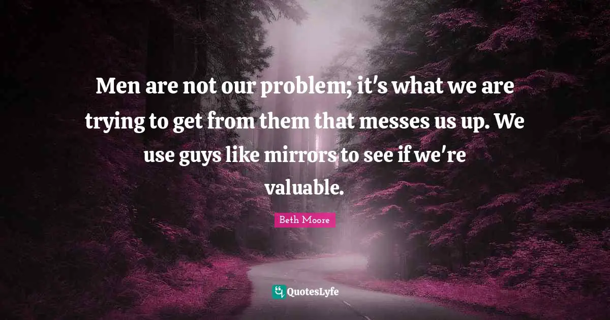 Men are not our problem; it's what we are trying to get from them that messes us up. We use guys like mirrors to see if we're valuable.