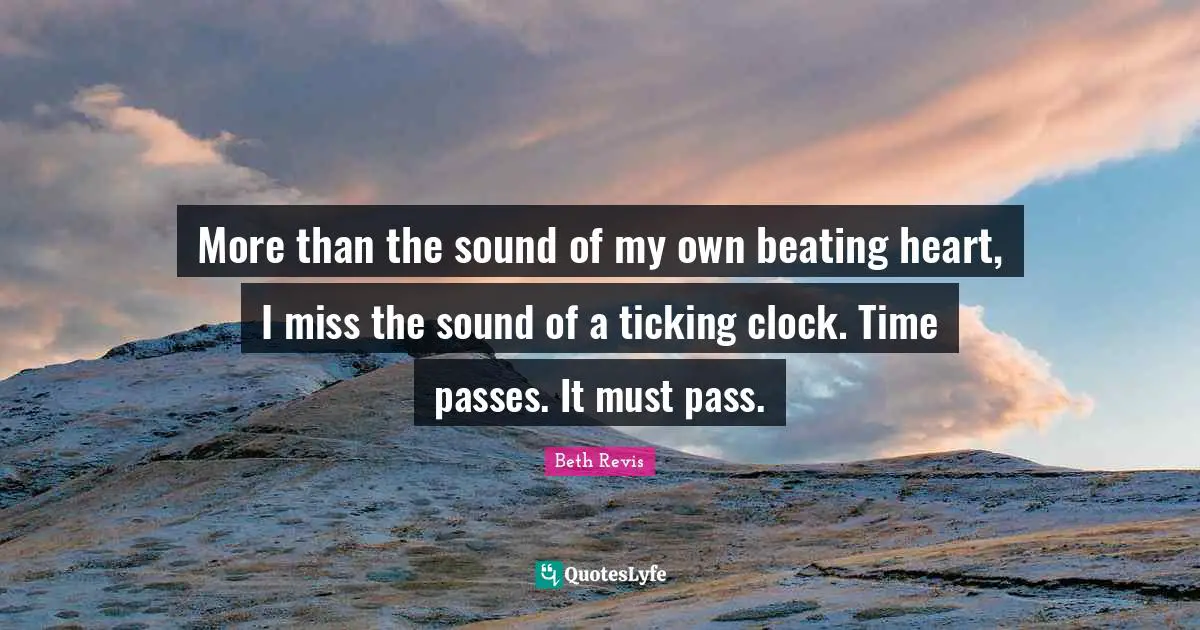 More than the sound of my own beating heart, I miss the sound of a ticking clock. Time passes. It must pass.
