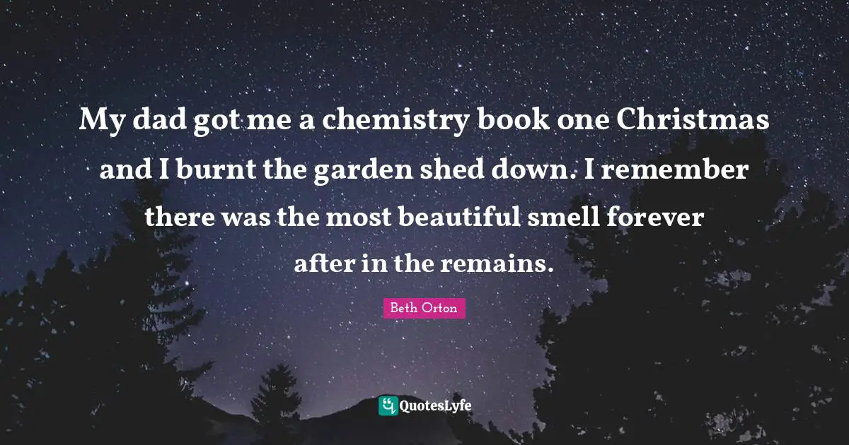 My dad got me a chemistry book one Christmas and I burnt the garden shed down. I remember there was the most beautiful smell forever after in the remains.