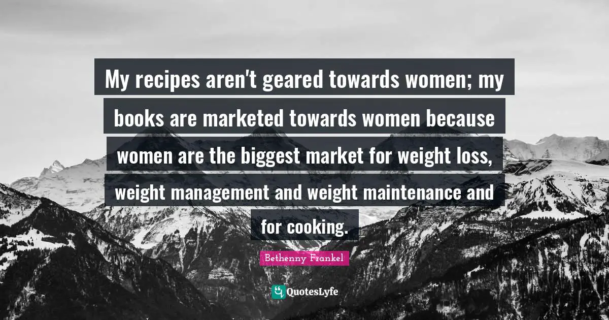My recipes aren't geared towards women; my books are marketed towards women because women are the biggest market for weight loss, weight management and weight maintenance and for cooking.
