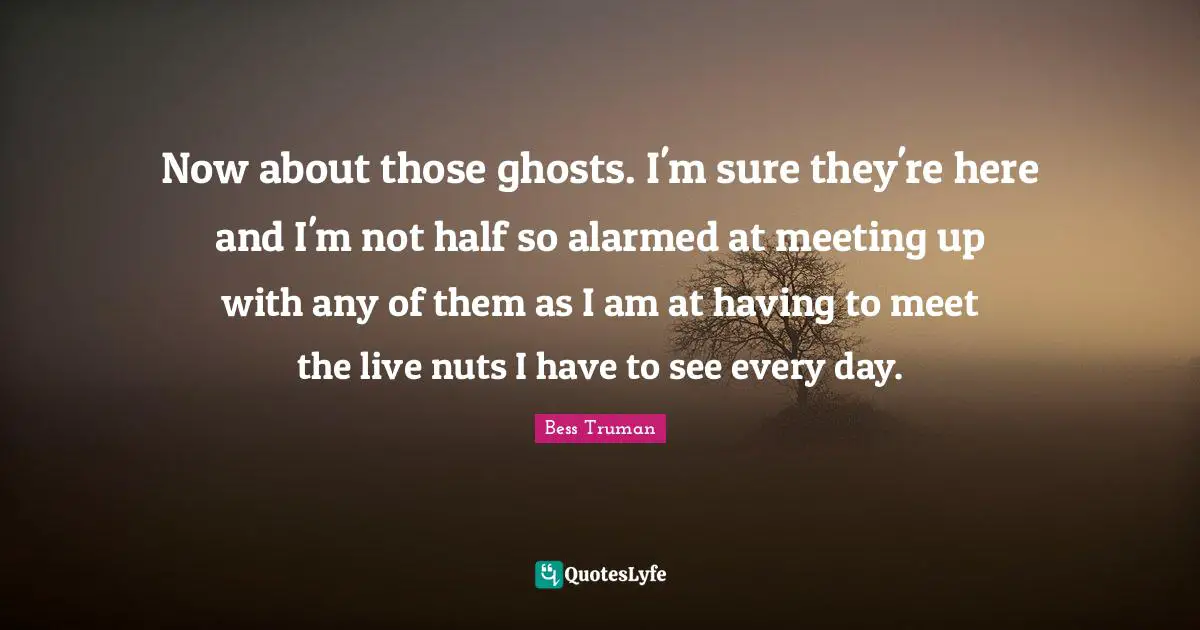 Now about those ghosts. I'm sure they're here and I'm not half so alarmed at meeting up with any of them as I am at having to meet the live nuts I have to see every day.