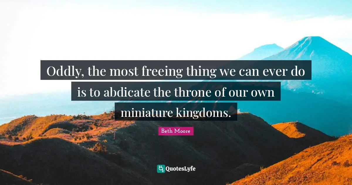 Oddly, the most freeing thing we can ever do is to abdicate the throne of our own miniature kingdoms.
